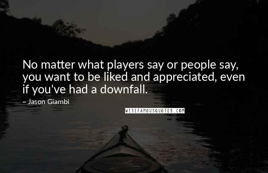 Jason Giambi Quotes: No matter what players say or people say, you want to be liked and appreciated, even if you've had a downfall.