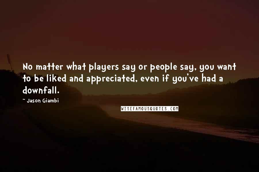 Jason Giambi Quotes: No matter what players say or people say, you want to be liked and appreciated, even if you've had a downfall.