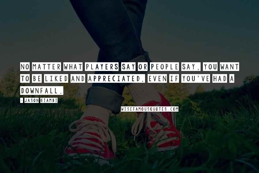 Jason Giambi Quotes: No matter what players say or people say, you want to be liked and appreciated, even if you've had a downfall.