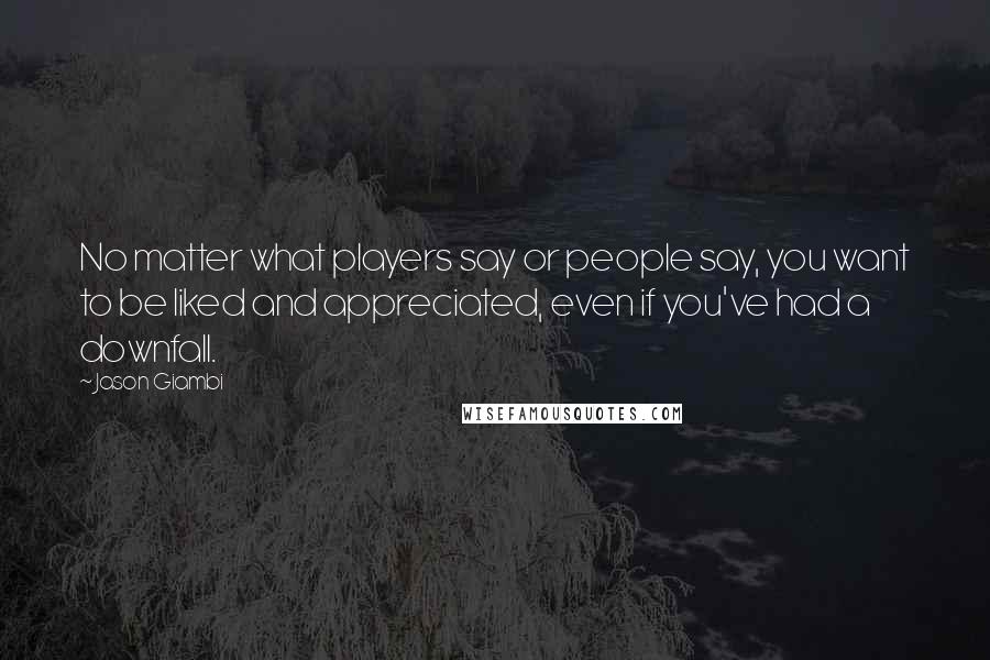 Jason Giambi Quotes: No matter what players say or people say, you want to be liked and appreciated, even if you've had a downfall.