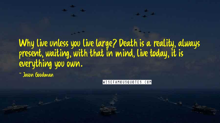 Jason Goodman Quotes: Why live unless you live large? Death is a reality, always present, waiting, with that in mind, live today, it is everything you own.