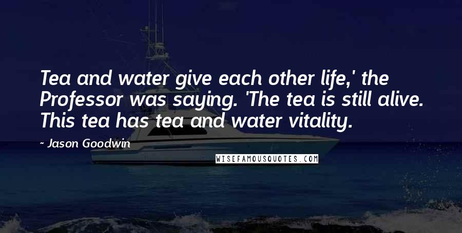 Jason Goodwin Quotes: Tea and water give each other life,' the Professor was saying. 'The tea is still alive. This tea has tea and water vitality.