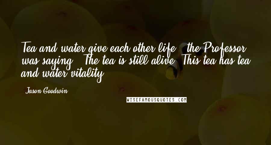 Jason Goodwin Quotes: Tea and water give each other life,' the Professor was saying. 'The tea is still alive. This tea has tea and water vitality.