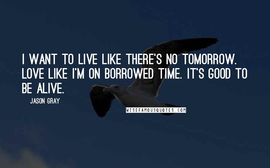 Jason Gray Quotes: I want to live like there's no tomorrow. Love like I'm on borrowed time. It's good to be alive.