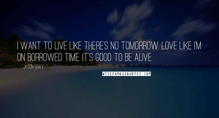 Jason Gray Quotes: I want to live like there's no tomorrow. Love like I'm on borrowed time. It's good to be alive.