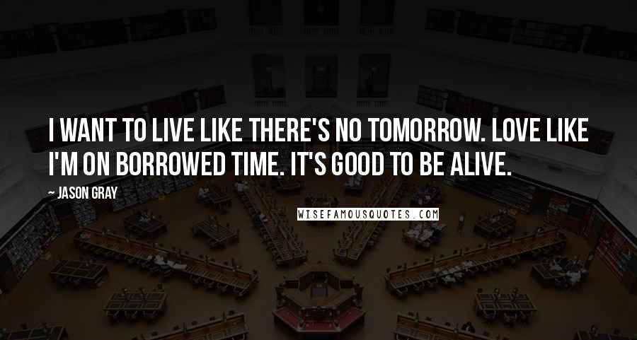 Jason Gray Quotes: I want to live like there's no tomorrow. Love like I'm on borrowed time. It's good to be alive.