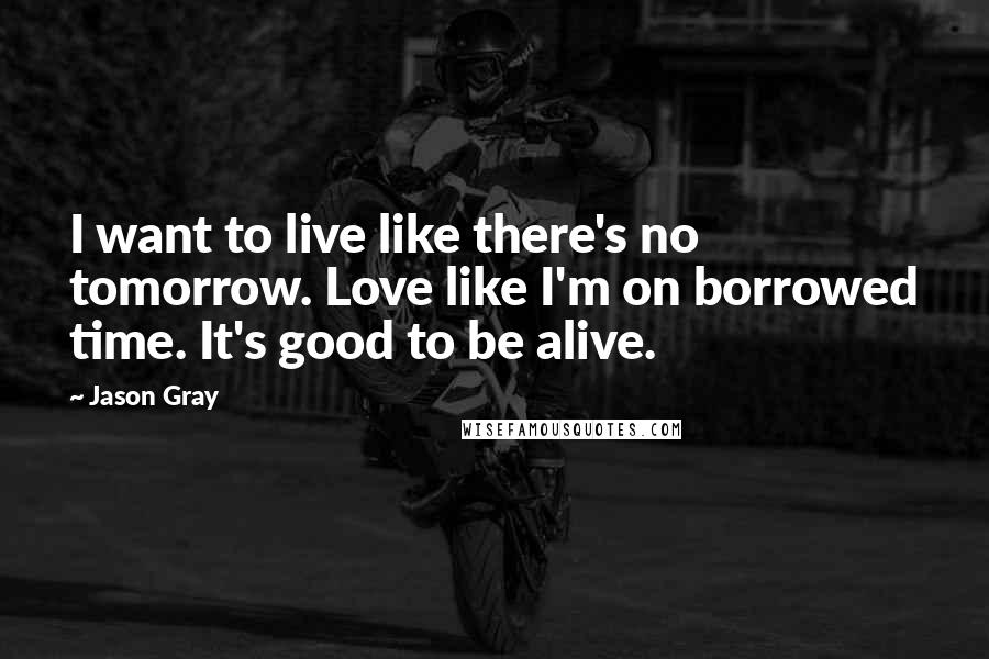 Jason Gray Quotes: I want to live like there's no tomorrow. Love like I'm on borrowed time. It's good to be alive.