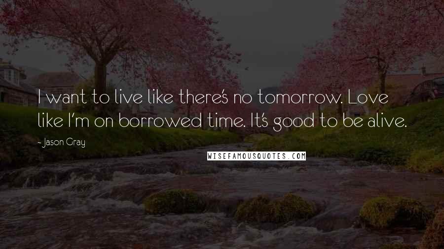 Jason Gray Quotes: I want to live like there's no tomorrow. Love like I'm on borrowed time. It's good to be alive.