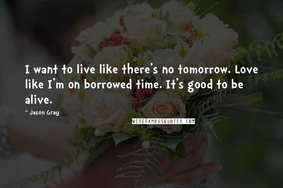 Jason Gray Quotes: I want to live like there's no tomorrow. Love like I'm on borrowed time. It's good to be alive.