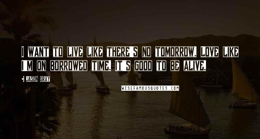 Jason Gray Quotes: I want to live like there's no tomorrow. Love like I'm on borrowed time. It's good to be alive.