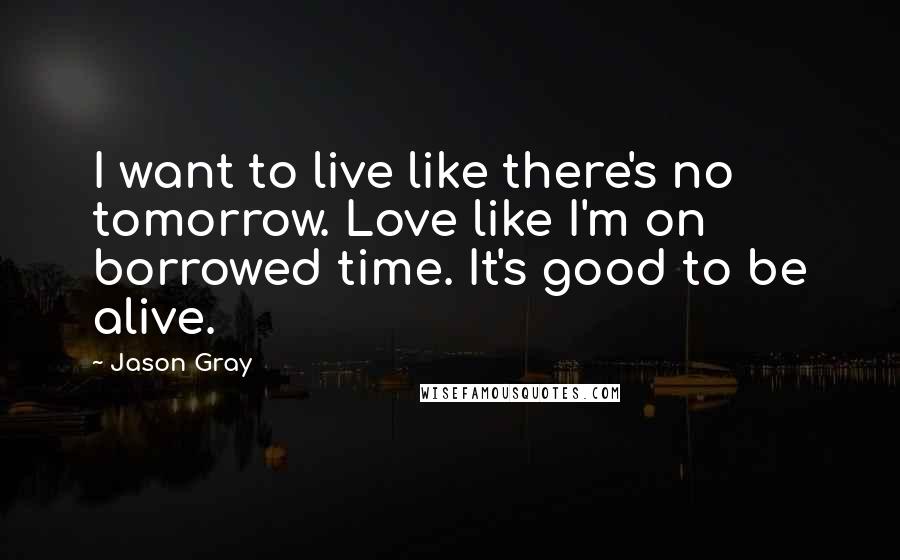 Jason Gray Quotes: I want to live like there's no tomorrow. Love like I'm on borrowed time. It's good to be alive.