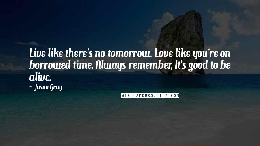 Jason Gray Quotes: Live like there's no tomorrow. Love like you're on borrowed time. Always remember, It's good to be alive.
