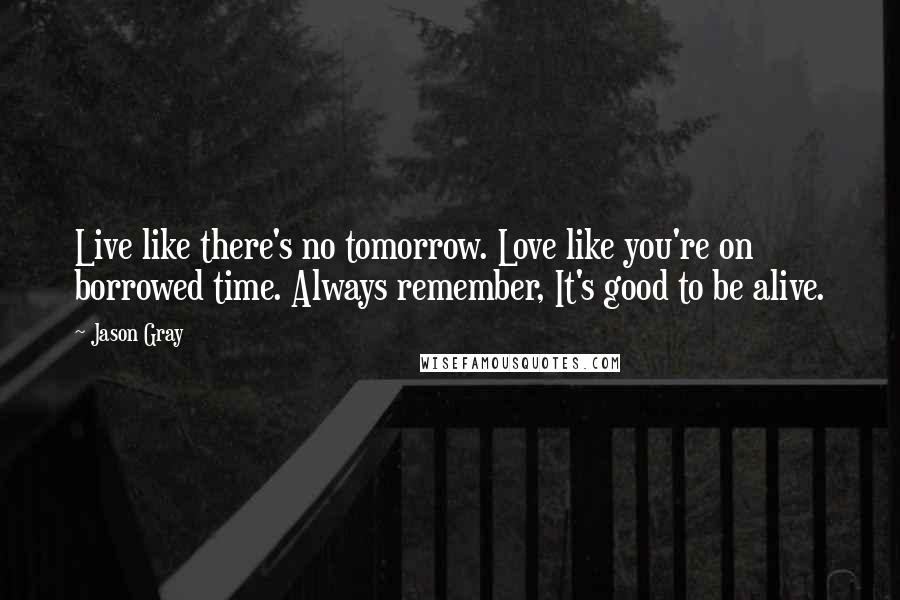 Jason Gray Quotes: Live like there's no tomorrow. Love like you're on borrowed time. Always remember, It's good to be alive.