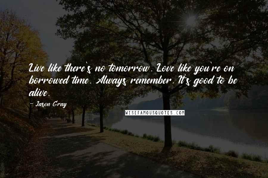 Jason Gray Quotes: Live like there's no tomorrow. Love like you're on borrowed time. Always remember, It's good to be alive.