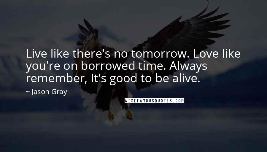 Jason Gray Quotes: Live like there's no tomorrow. Love like you're on borrowed time. Always remember, It's good to be alive.
