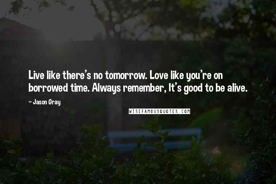 Jason Gray Quotes: Live like there's no tomorrow. Love like you're on borrowed time. Always remember, It's good to be alive.