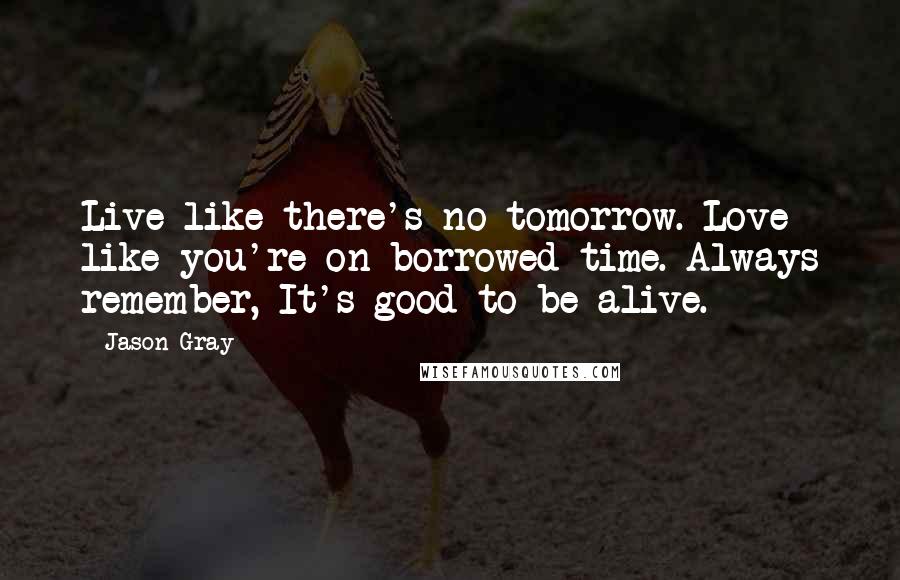Jason Gray Quotes: Live like there's no tomorrow. Love like you're on borrowed time. Always remember, It's good to be alive.