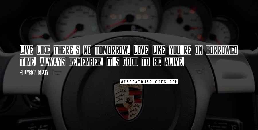 Jason Gray Quotes: Live like there's no tomorrow. Love like you're on borrowed time. Always remember, It's good to be alive.