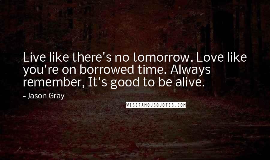 Jason Gray Quotes: Live like there's no tomorrow. Love like you're on borrowed time. Always remember, It's good to be alive.