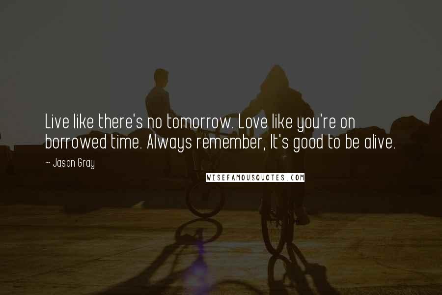 Jason Gray Quotes: Live like there's no tomorrow. Love like you're on borrowed time. Always remember, It's good to be alive.