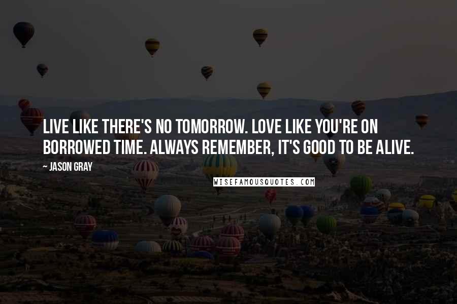 Jason Gray Quotes: Live like there's no tomorrow. Love like you're on borrowed time. Always remember, It's good to be alive.