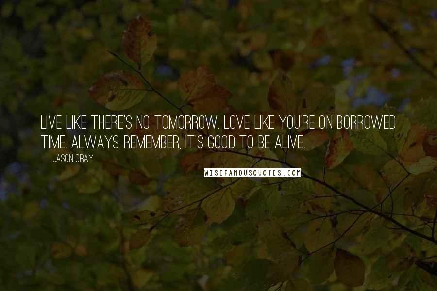 Jason Gray Quotes: Live like there's no tomorrow. Love like you're on borrowed time. Always remember, It's good to be alive.