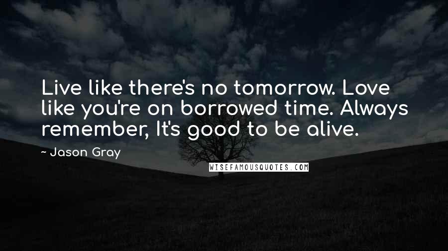 Jason Gray Quotes: Live like there's no tomorrow. Love like you're on borrowed time. Always remember, It's good to be alive.