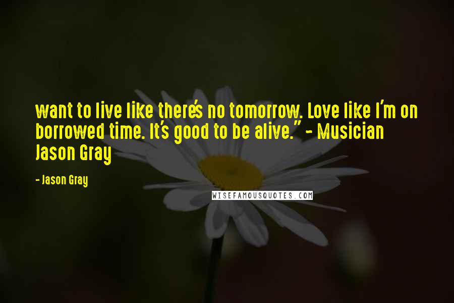 Jason Gray Quotes: want to live like there's no tomorrow. Love like I'm on borrowed time. It's good to be alive." ~ Musician Jason Gray