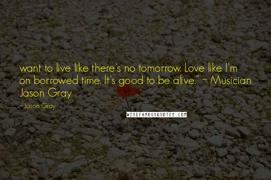 Jason Gray Quotes: want to live like there's no tomorrow. Love like I'm on borrowed time. It's good to be alive." ~ Musician Jason Gray