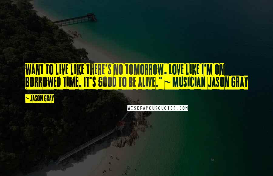 Jason Gray Quotes: want to live like there's no tomorrow. Love like I'm on borrowed time. It's good to be alive." ~ Musician Jason Gray