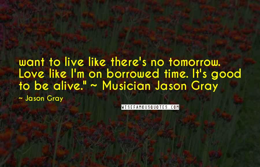 Jason Gray Quotes: want to live like there's no tomorrow. Love like I'm on borrowed time. It's good to be alive." ~ Musician Jason Gray