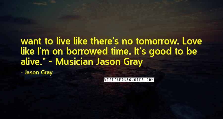 Jason Gray Quotes: want to live like there's no tomorrow. Love like I'm on borrowed time. It's good to be alive." ~ Musician Jason Gray