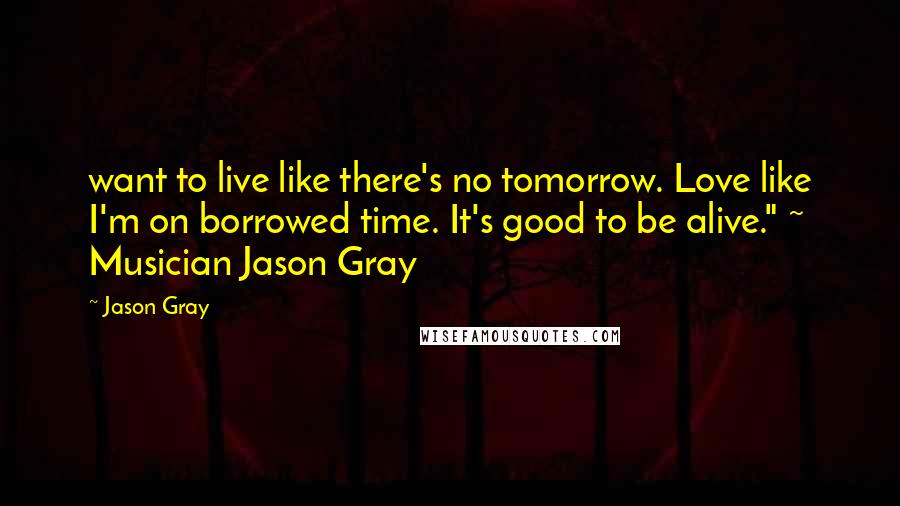 Jason Gray Quotes: want to live like there's no tomorrow. Love like I'm on borrowed time. It's good to be alive." ~ Musician Jason Gray