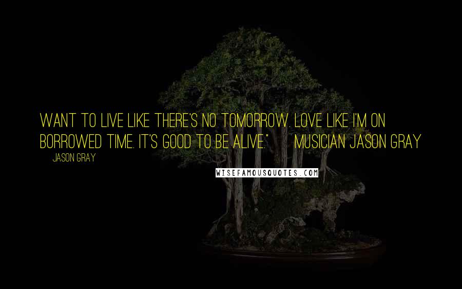 Jason Gray Quotes: want to live like there's no tomorrow. Love like I'm on borrowed time. It's good to be alive." ~ Musician Jason Gray