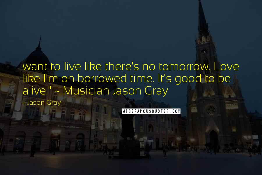 Jason Gray Quotes: want to live like there's no tomorrow. Love like I'm on borrowed time. It's good to be alive." ~ Musician Jason Gray