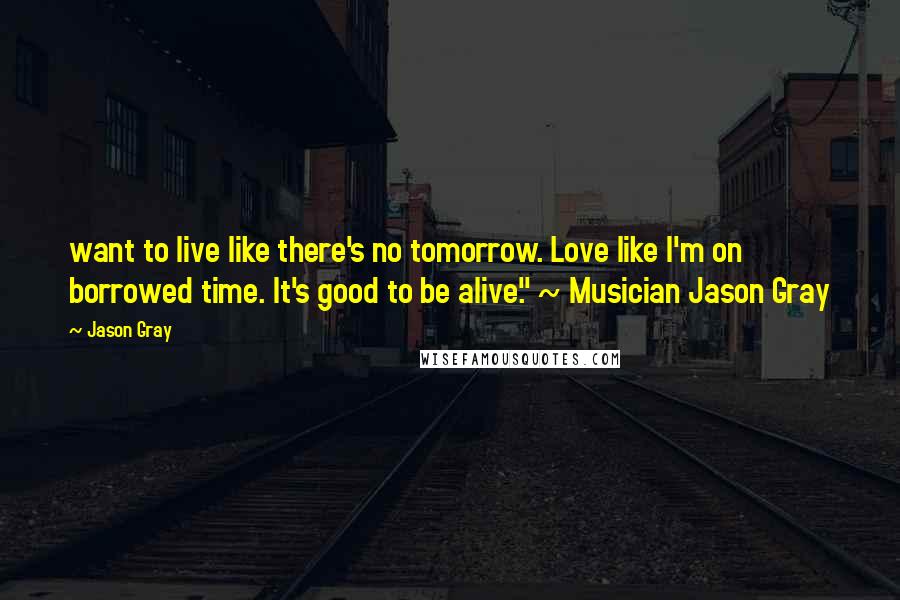 Jason Gray Quotes: want to live like there's no tomorrow. Love like I'm on borrowed time. It's good to be alive." ~ Musician Jason Gray