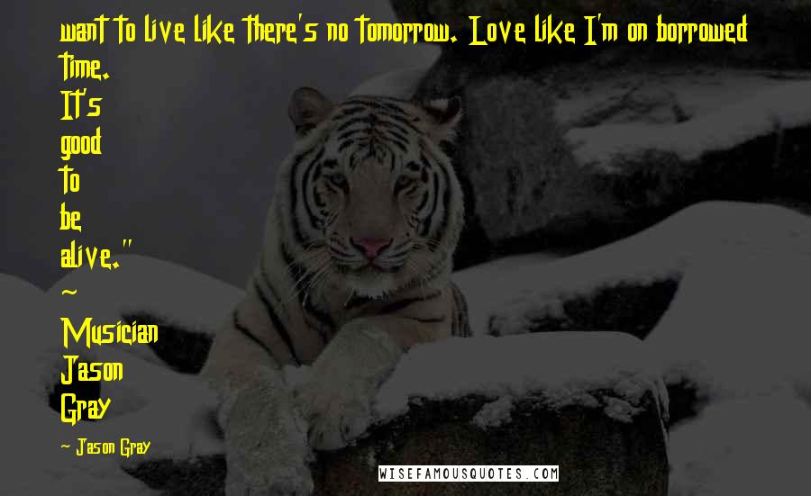 Jason Gray Quotes: want to live like there's no tomorrow. Love like I'm on borrowed time. It's good to be alive." ~ Musician Jason Gray