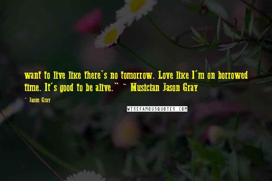 Jason Gray Quotes: want to live like there's no tomorrow. Love like I'm on borrowed time. It's good to be alive." ~ Musician Jason Gray