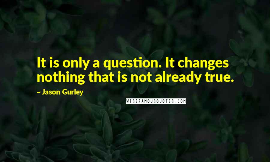 Jason Gurley Quotes: It is only a question. It changes nothing that is not already true.