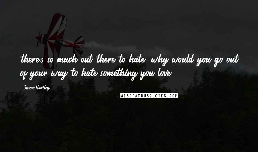 Jason Hartley Quotes: there's so much out there to hate, why would you go out of your way to hate something you love?