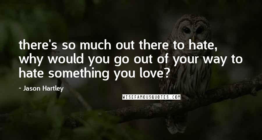 Jason Hartley Quotes: there's so much out there to hate, why would you go out of your way to hate something you love?