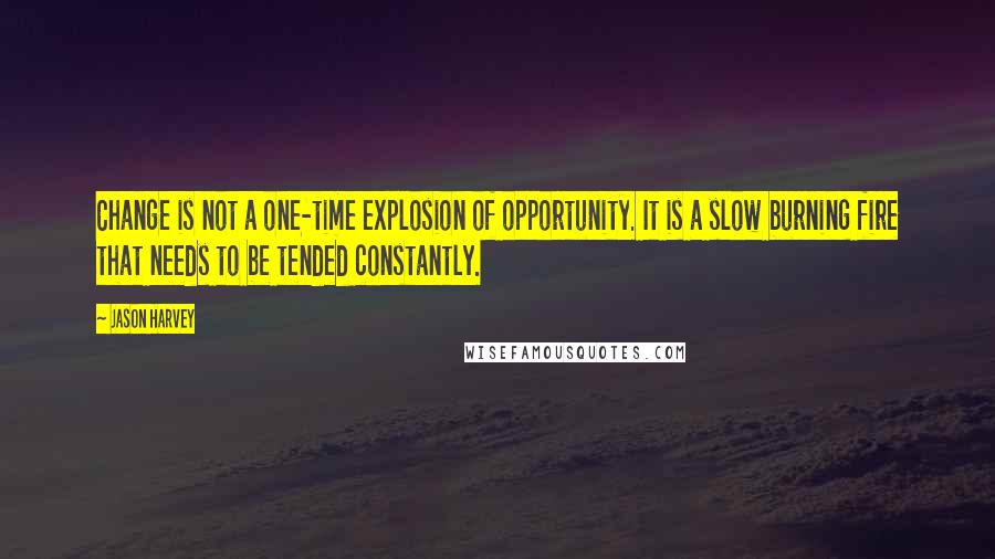 Jason Harvey Quotes: Change is not a one-time explosion of opportunity. It is a slow burning fire that needs to be tended constantly.