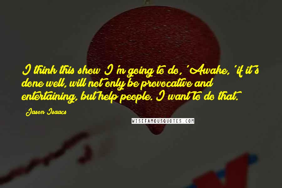 Jason Isaacs Quotes: I think this show I'm going to do,' Awake,' if it's done well, will not only be provocative and entertaining, but help people. I want to do that.