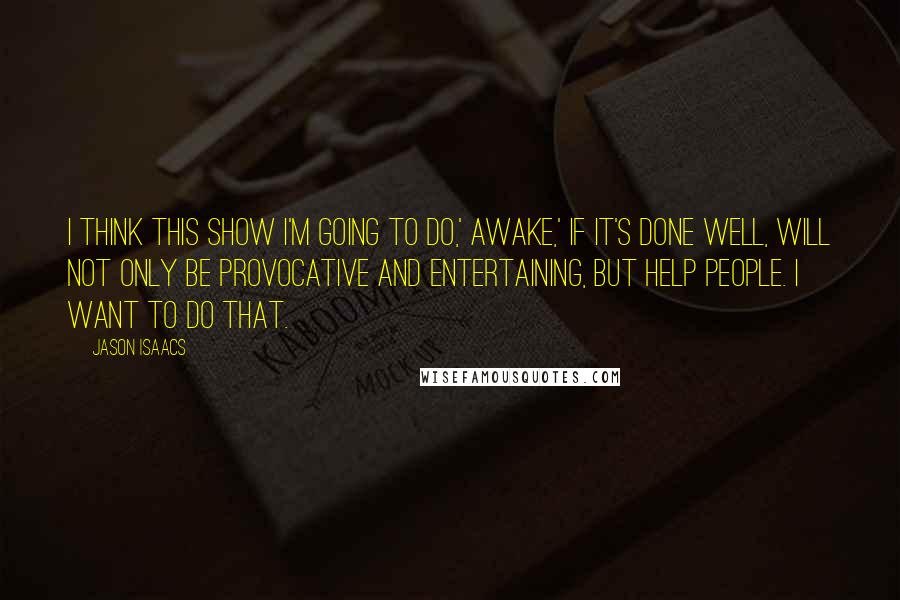 Jason Isaacs Quotes: I think this show I'm going to do,' Awake,' if it's done well, will not only be provocative and entertaining, but help people. I want to do that.