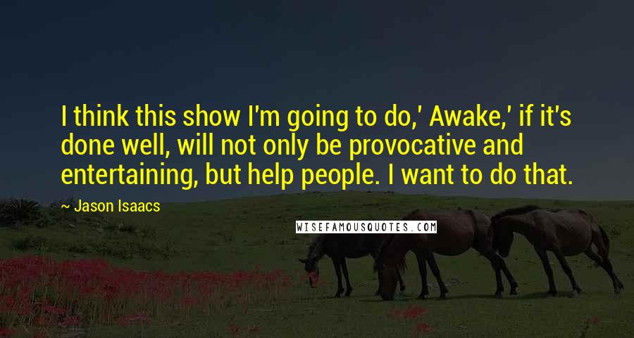 Jason Isaacs Quotes: I think this show I'm going to do,' Awake,' if it's done well, will not only be provocative and entertaining, but help people. I want to do that.