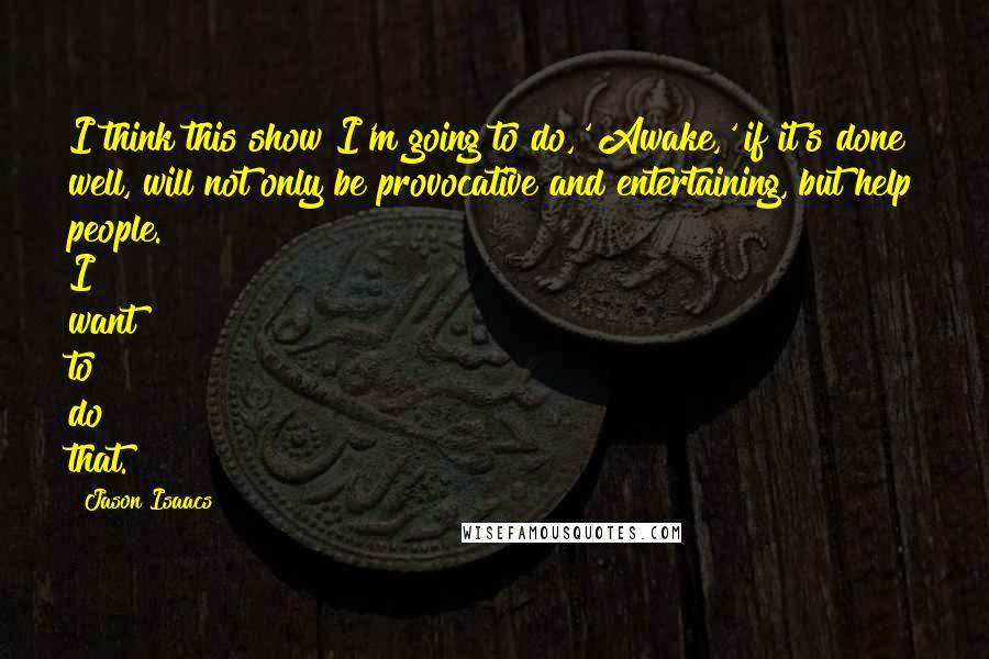 Jason Isaacs Quotes: I think this show I'm going to do,' Awake,' if it's done well, will not only be provocative and entertaining, but help people. I want to do that.