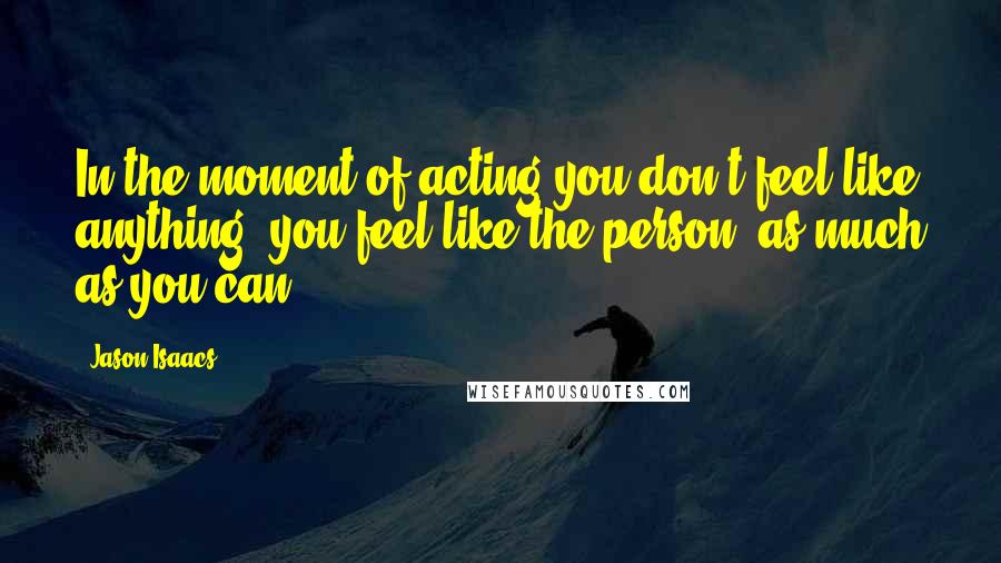 Jason Isaacs Quotes: In the moment of acting you don't feel like anything, you feel like the person, as much as you can.