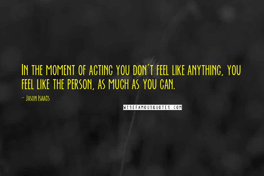 Jason Isaacs Quotes: In the moment of acting you don't feel like anything, you feel like the person, as much as you can.