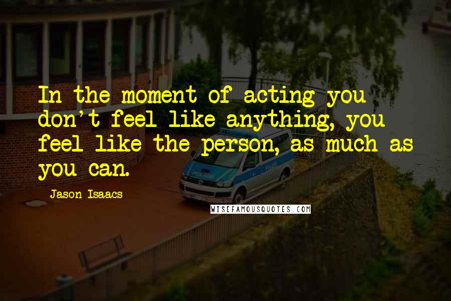 Jason Isaacs Quotes: In the moment of acting you don't feel like anything, you feel like the person, as much as you can.