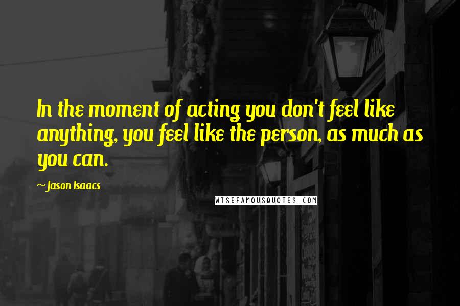 Jason Isaacs Quotes: In the moment of acting you don't feel like anything, you feel like the person, as much as you can.